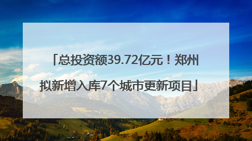 总投资额39.72亿元！郑州拟新增入库7个城市更新项目
