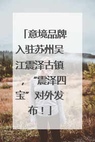 意境品牌入驻苏州吴江震泽古镇，“震泽四宝”对外发布！