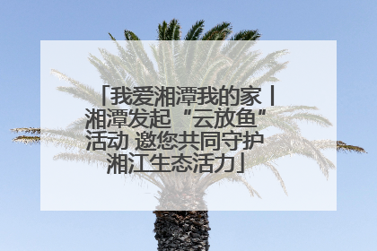 我爱湘潭我的家丨湘潭发起“云放鱼”活动 邀您共同守护湘江生态活力