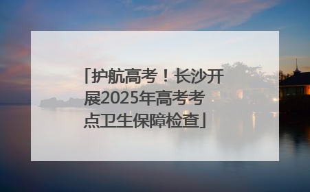 护航高考！长沙开展2025年高考考点卫生保障检查