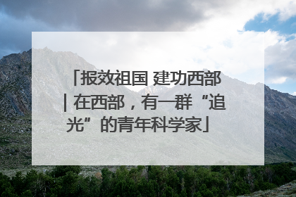 报效祖国 建功西部｜在西部，有一群“追光”的青年科学家