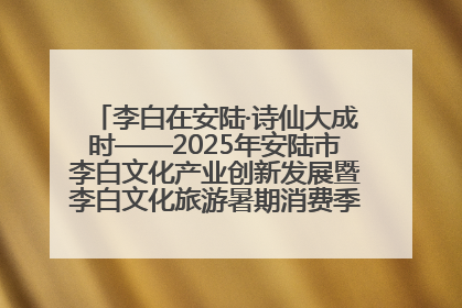 李白在安陆·诗仙大成时——2025年安陆市李白文化产业创新发展暨李白文化旅游暑期消费季活动在武汉启幕