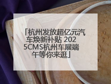 杭州发放超亿元汽车焕新补贴 2025CMS杭州车展端午等你来逛