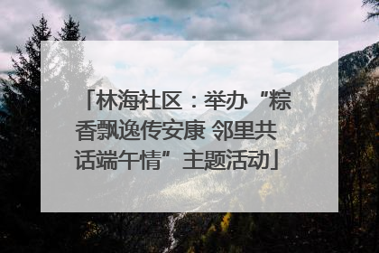 林海社区：举办“粽香飘逸传安康 邻里共话端午情”主题活动