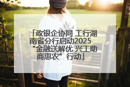 政银企协同 工行湖南省分行启动2025“金融送解优 兴工助商惠农”行动