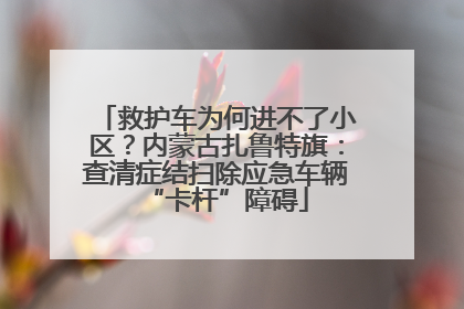 救护车为何进不了小区？内蒙古扎鲁特旗：查清症结扫除应急车辆“卡杆”障碍