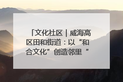 文化社区｜威海高区田和街道：以“和合文化”创造邻里“和合之美”