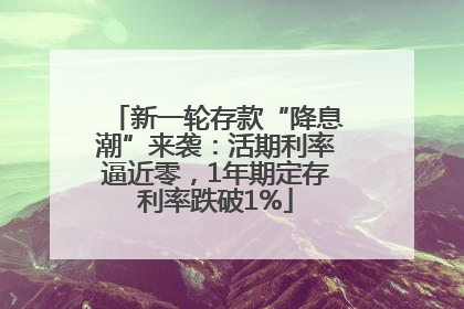 新一轮存款“降息潮”来袭：活期利率逼近零，1年期定存利率跌破1%