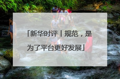 新华时评丨规范，是为了平台更好发展