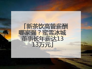 新茶饮高管薪酬哪家强？蜜雪冰城董事长年薪达1313万元