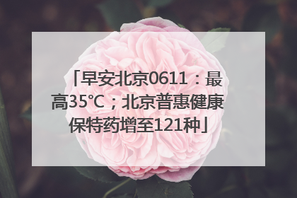 早安北京0611：最高35℃；北京普惠健康保特药增至121种