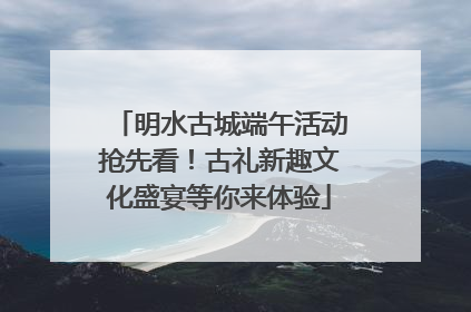 明水古城端午活动抢先看！古礼新趣文化盛宴等你来体验