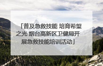 普及急救技能 培育希望之光 烟台高新区卫健局开展急救技能培训活动