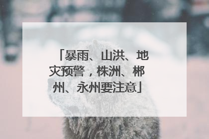 暴雨、山洪、地灾预警，株洲、郴州、永州要注意