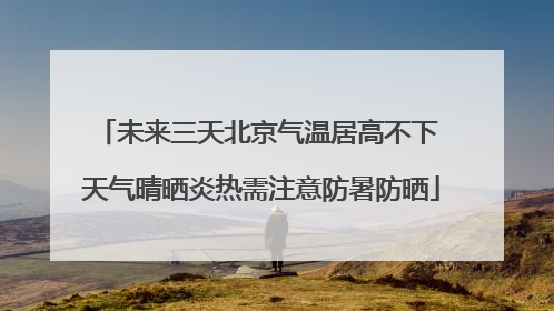未来三天北京气温居高不下 天气晴晒炎热需注意防暑防晒