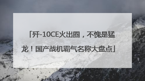 歼-10CE火出圈，不愧是猛龙！国产战机霸气名称大盘点