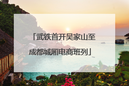 武铁首开吴家山至成都城厢电商班列