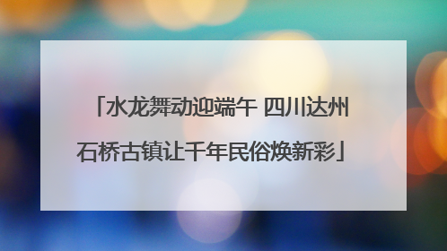 水龙舞动迎端午 四川达州石桥古镇让千年民俗焕新彩