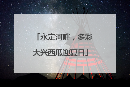 永定河畔，多彩大兴西瓜迎夏日