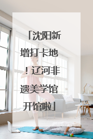 沈阳新增打卡地！辽河非遗美学馆开馆啦