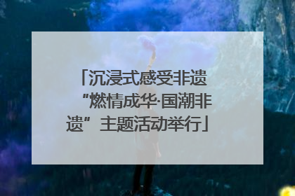 沉浸式感受非遗 “燃情成华·国潮非遗”主题活动举行