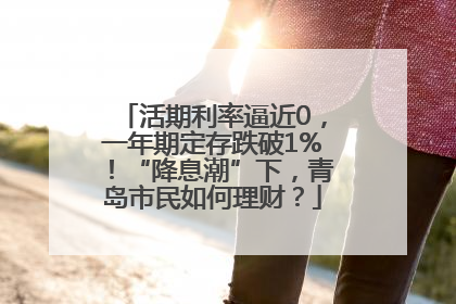 活期利率逼近0，一年期定存跌破1%！“降息潮”下，青岛市民如何理财？