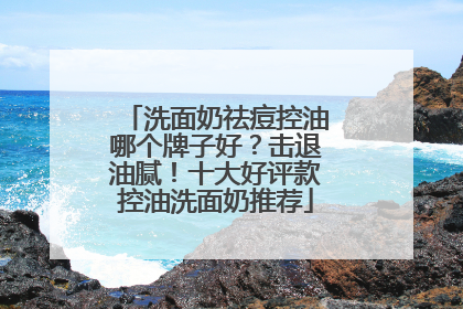 洗面奶祛痘控油哪个牌子好？击退油腻！十大好评款控油洗面奶推荐