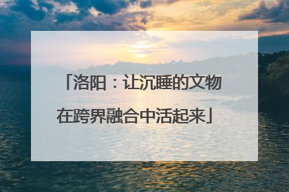 洛阳：让沉睡的文物在跨界融合中活起来
