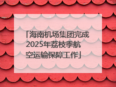 海南机场集团完成2025年荔枝季航空运输保障工作