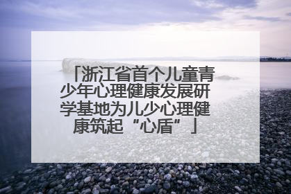 浙江省首个儿童青少年心理健康发展研学基地为儿少心理健康筑起“心盾”