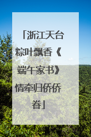 浙江天台粽叶飘香《端午家书》情牵归侨侨眷