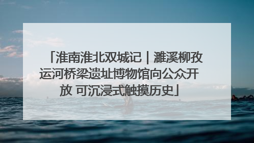 淮南淮北双城记｜濉溪柳孜运河桥梁遗址博物馆向公众开放 可沉浸式触摸历史