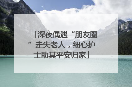 深夜偶遇“朋友圈”走失老人，细心护士助其平安归家