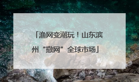 渔网变潮玩！山东滨州“撒网”全球市场