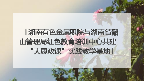 湖南有色金属职院与湖南省韶山管理局红色教育培训中心共建“大思政课”实践教学基地