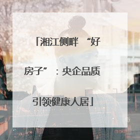 湘江侧畔 “好房子”：央企品质引领健康人居
