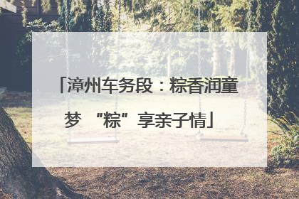 漳州车务段：粽香润童梦 “粽”享亲子情
