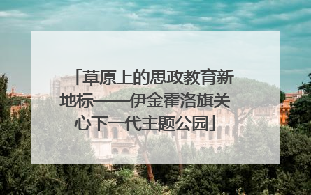 草原上的思政教育新地标——伊金霍洛旗关心下一代主题公园