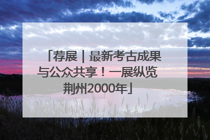 荐展｜最新考古成果与公众共享！一展纵览荆州2000年