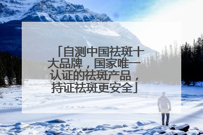 自测中国祛斑十大品牌，国家唯一认证的祛斑产品，持证祛斑更安全