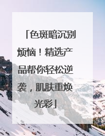 色斑暗沉别烦恼！精选产品帮你轻松逆袭，肌肤重焕光彩