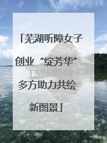 芜湖听障女子创业“绽芳华” 多方助力共绘新图景