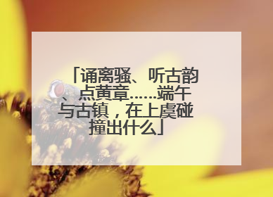 诵离骚、听古韵、点黄章……端午与古镇，在上虞碰撞出什么