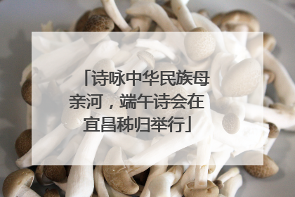 诗咏中华民族母亲河，端午诗会在宜昌秭归举行