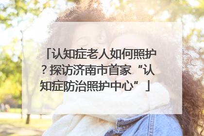 认知症老人如何照护？探访济南市首家“认知症防治照护中心”