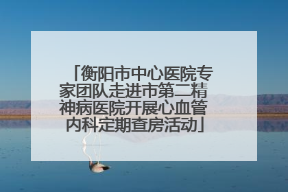衡阳市中心医院专家团队走进市第二精神病医院开展心血管内科定期查房活动