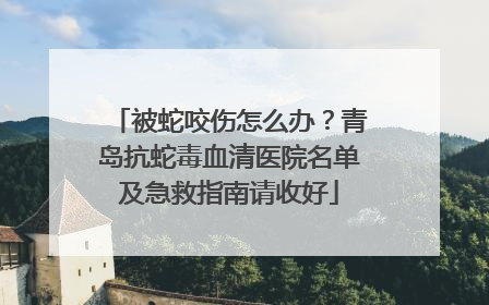 被蛇咬伤怎么办？青岛抗蛇毒血清医院名单及急救指南请收好