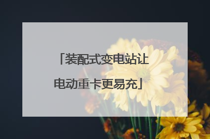 装配式变电站让电动重卡更易充