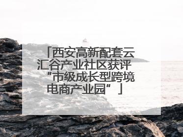 西安高新配套云汇谷产业社区获评“市级成长型跨境电商产业园”