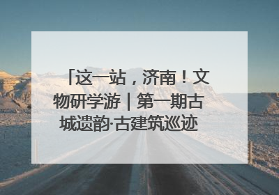 这一站，济南！文物研学游｜第一期古城遗韵·古建筑巡迹之旅圆满结束